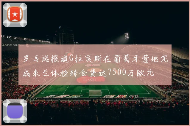 罗马诺报道G拉莫斯在葡萄牙营地完成米兰体检转会费达7500万欧元