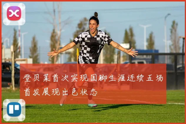 登贝莱首次实现国脚生涯连续五场首发展现出色状态