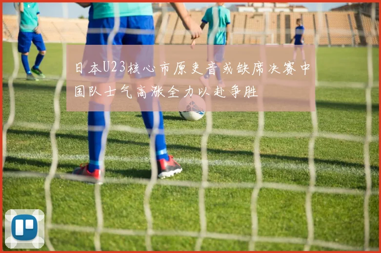 日本U23核心市原吏音或缺席决赛中国队士气高涨全力以赴争胜