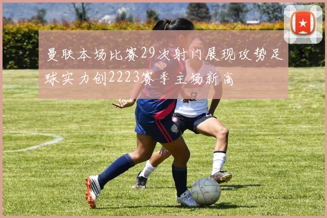 曼联本场比赛29次射门展现攻势足球实力创2223赛季主场新高