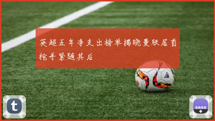 英超五年净支出榜单揭晓曼联居首枪手紧随其后