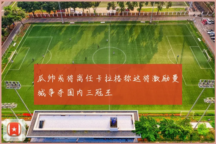 瓜帅或将离任卡拉格称这将激励曼城争夺国内三冠王