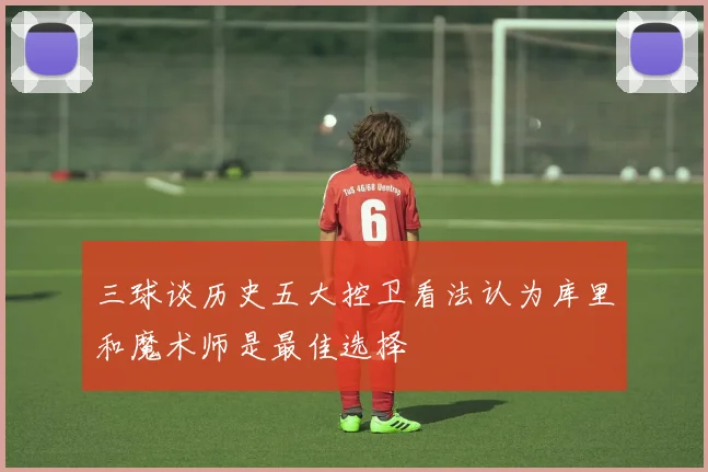 三球谈历史五大控卫看法认为库里和魔术师是最佳选择