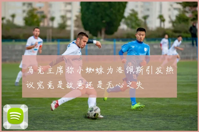 马竞主席称小蜘蛛为洛佩斯引发热议究竟是故意还是无心之失
