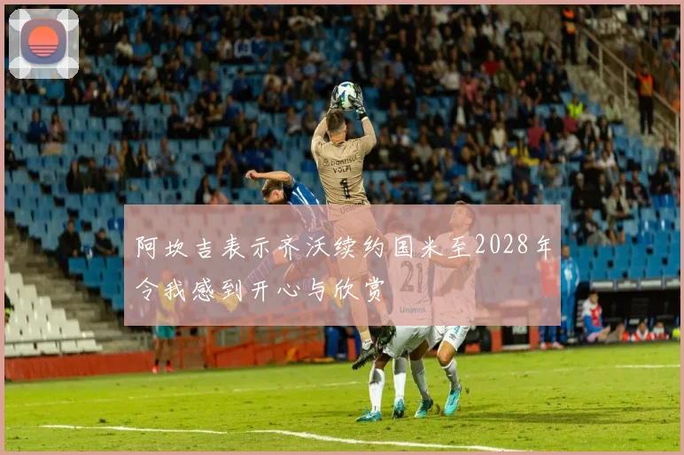 阿坎吉表示齐沃续约国米至2028年令我感到开心与欣赏