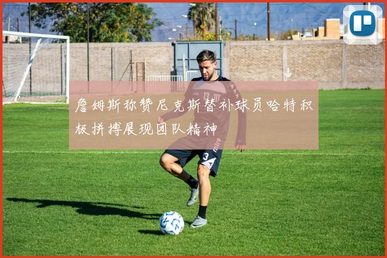 詹姆斯称赞尼克斯替补球员哈特积极拼搏展现团队精神