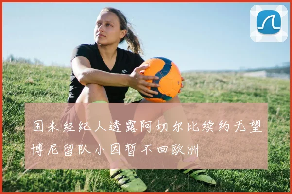 国米经纪人透露阿切尔比续约无望博尼留队小因暂不回欧洲