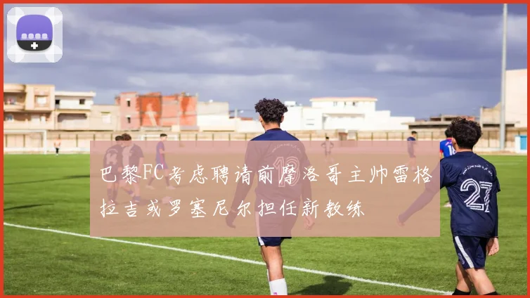 巴黎FC考虑聘请前摩洛哥主帅雷格拉吉或罗塞尼尔担任新教练