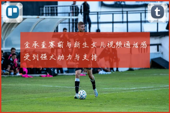 金承奎赛前与新生女儿视频通话感受到强大动力与支持