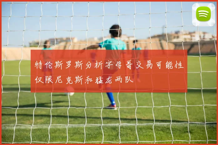 特伦斯罗斯分析字母哥交易可能性仅限尼克斯和猛龙两队