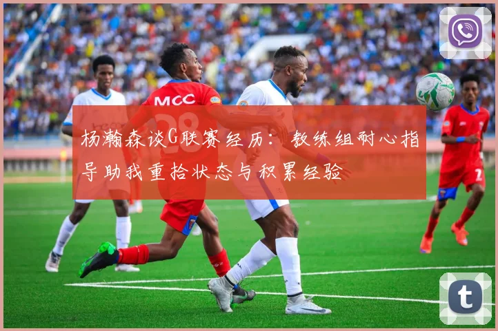 杨瀚森谈G联赛经历：教练组耐心指导助我重拾状态与积累经验