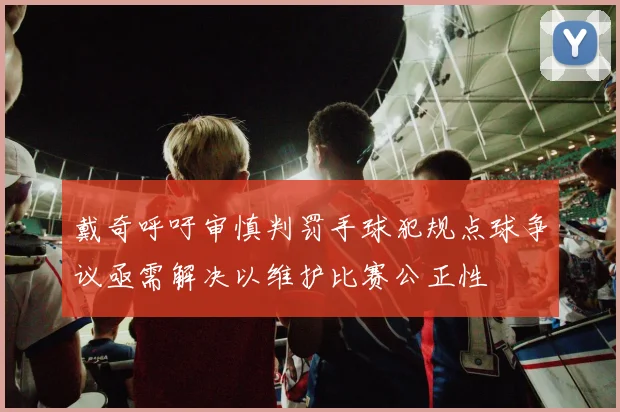 戴奇呼吁审慎判罚手球犯规点球争议亟需解决以维护比赛公正性