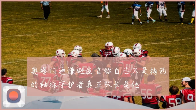 奥塔门迪谦逊发言称自己只是梅西的袖标守护者真正队长是他