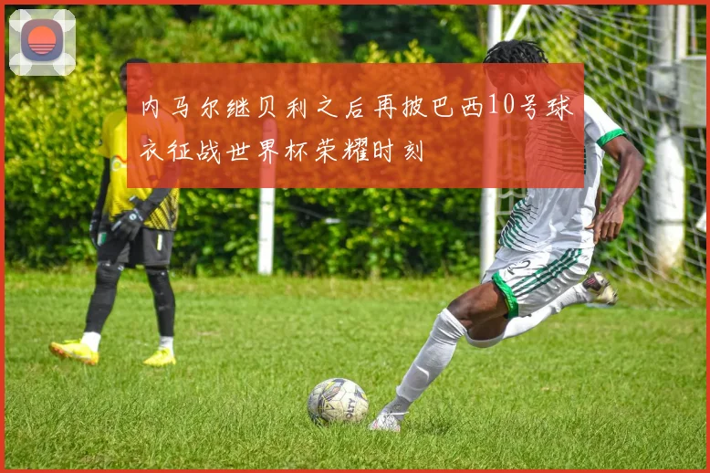 内马尔继贝利之后再披巴西10号球衣征战世界杯荣耀时刻