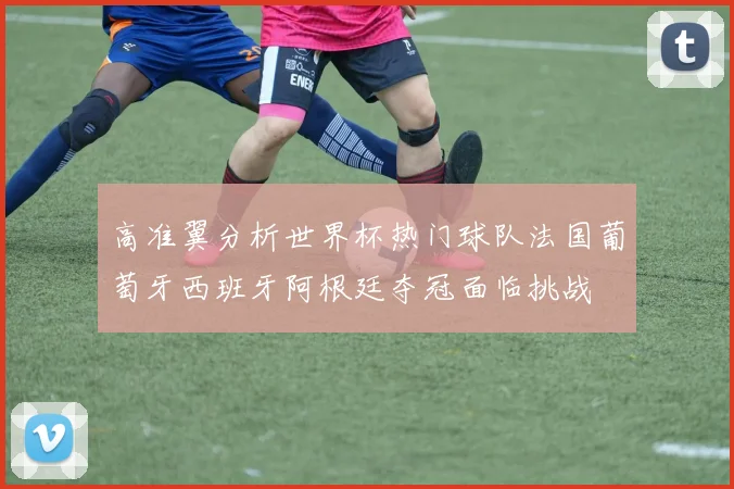 高准翼分析世界杯热门球队法国葡萄牙西班牙阿根廷夺冠面临挑战