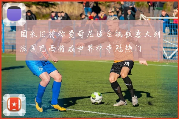 国米旧将称曼奇尼适合执教意大利法国巴西将成世界杯夺冠热门