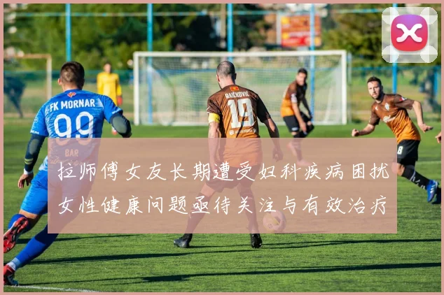 拉师傅女友长期遭受妇科疾病困扰女性健康问题亟待关注与有效治疗方案