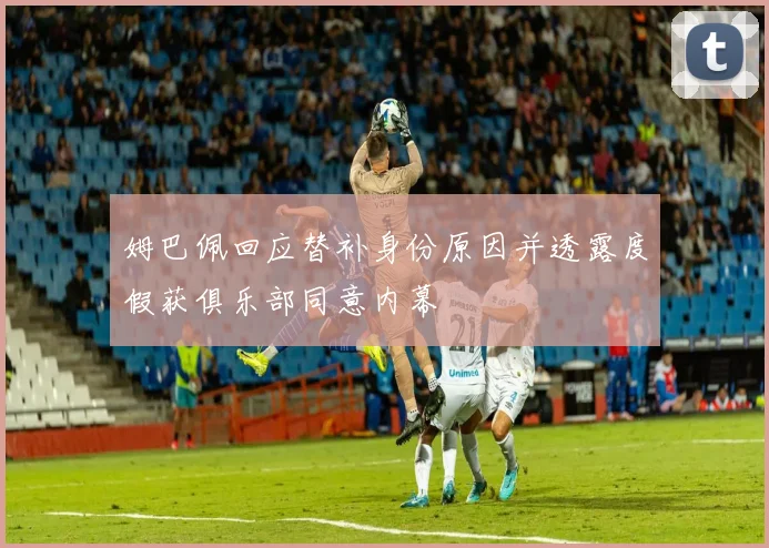 姆巴佩回应替补身份原因并透露度假获俱乐部同意内幕