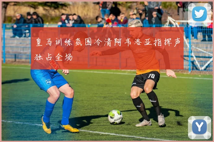 皇马训练氛围冷清阿韦洛亚指挥声独占全场