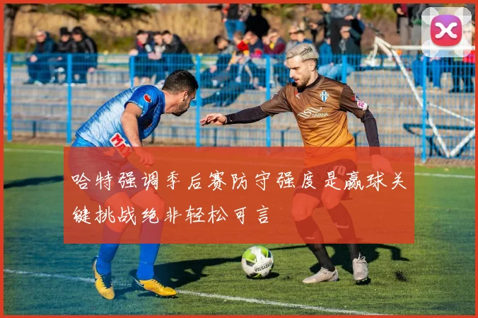 哈特强调季后赛防守强度是赢球关键挑战绝非轻松可言