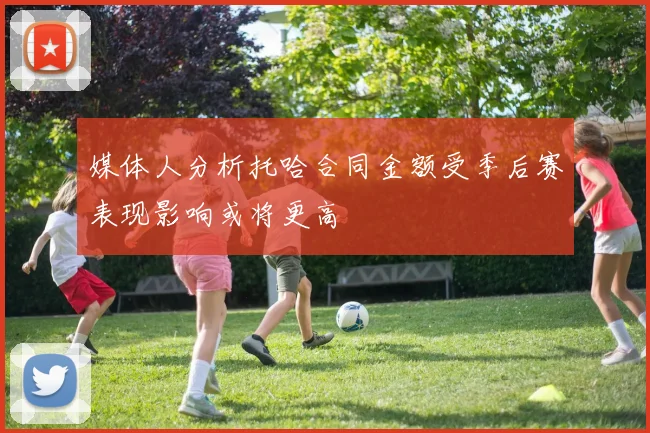 媒体人分析托哈合同金额受季后赛表现影响或将更高