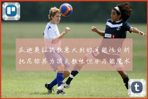 瓜迪奥拉执教意大利的可能性分析托尼称其为顶尖教练但非万能魔术师